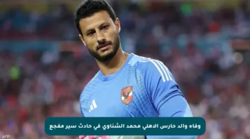 وفاة والد حارس الأهلي محمد الشناوي في حادث سير مفجع